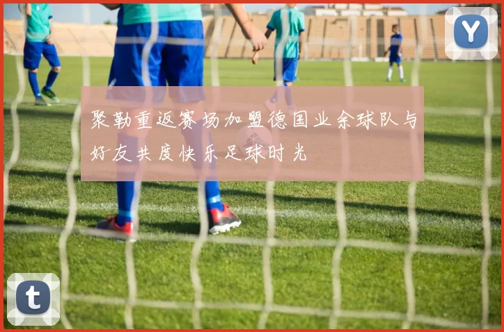 聚勒重返赛场加盟德国业余球队与好友共度快乐足球时光