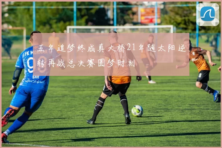五年追梦终成真大桥21年随太阳逆转再战总决赛圆梦时刻