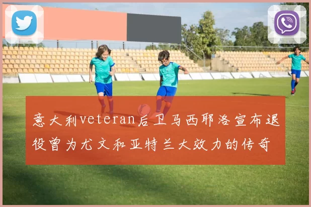 意大利veteran后卫马西耶洛宣布退役曾为尤文和亚特兰大效力的传奇球员