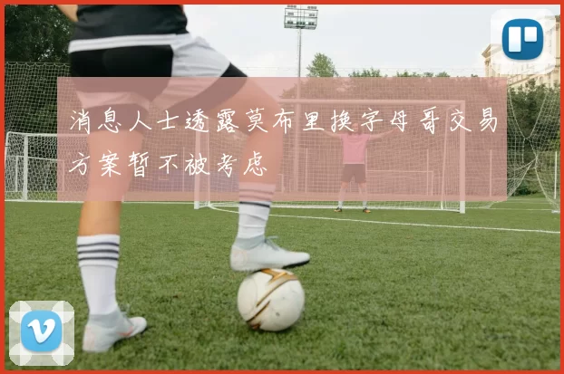 消息人士透露莫布里换字母哥交易方案暂不被考虑