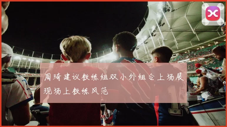 周琦建议教练组双小外组合上场展现场上教练风范