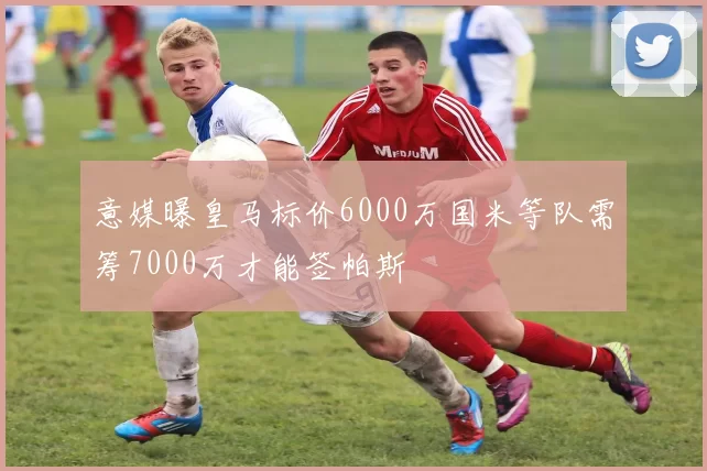 意媒曝皇马标价6000万国米等队需筹7000万才能签帕斯