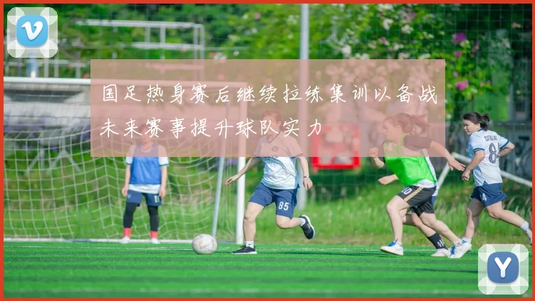 国足热身赛后继续拉练集训以备战未来赛事提升球队实力