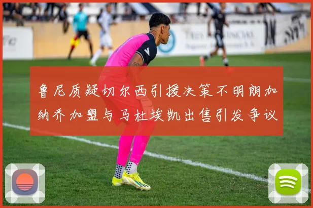 鲁尼质疑切尔西引援决策不明朗加纳乔加盟与马杜埃凯出售引发争议