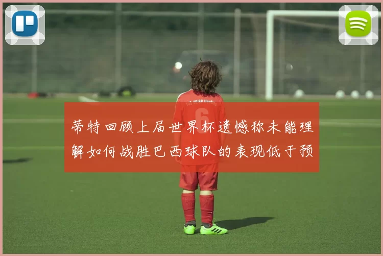 蒂特回顾上届世界杯遗憾称未能理解如何战胜巴西球队的表现低于预期