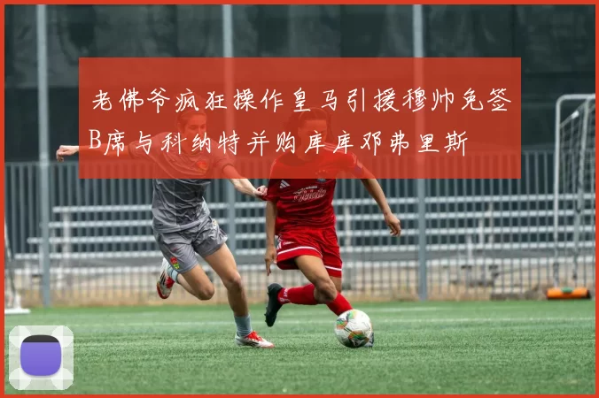 老佛爷疯狂操作皇马引援穆帅免签B席与科纳特并购库库邓弗里斯