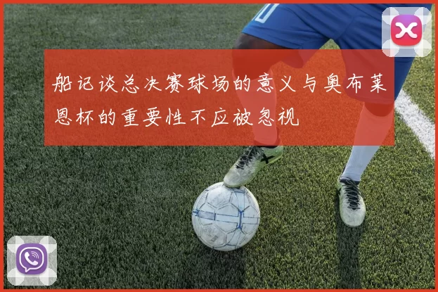 船记谈总决赛球场的意义与奥布莱恩杯的重要性不应被忽视