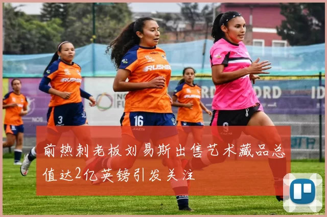 前热刺老板刘易斯出售艺术藏品总值达2亿英镑引发关注
