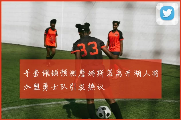 手套佩顿预测詹姆斯若离开湖人将加盟勇士队引发热议