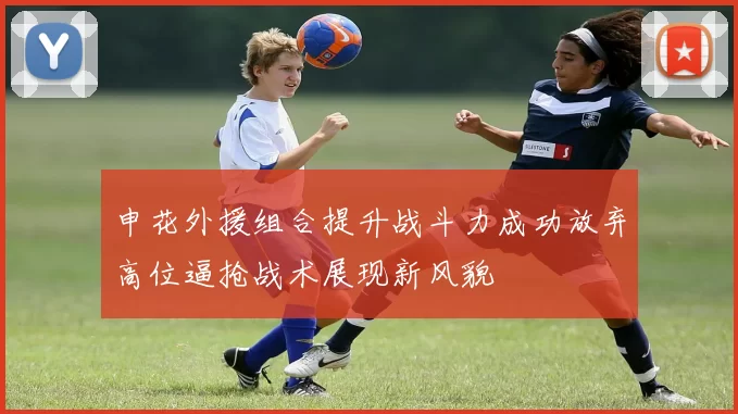 申花外援组合提升战斗力成功放弃高位逼抢战术展现新风貌