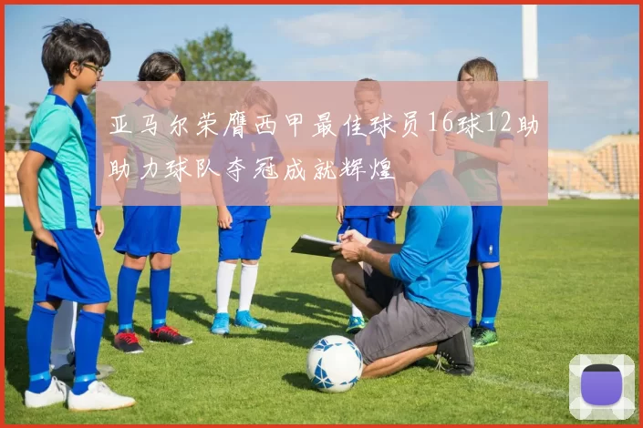 亚马尔荣膺西甲最佳球员16球12助助力球队夺冠成就辉煌